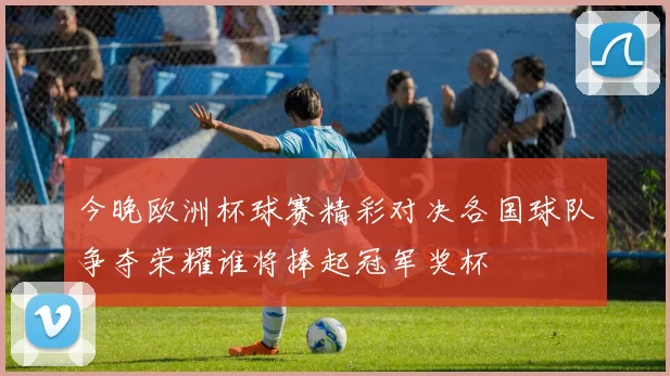 今晚欧洲杯球赛精彩对决各国球队争夺荣耀谁将捧起冠军奖杯