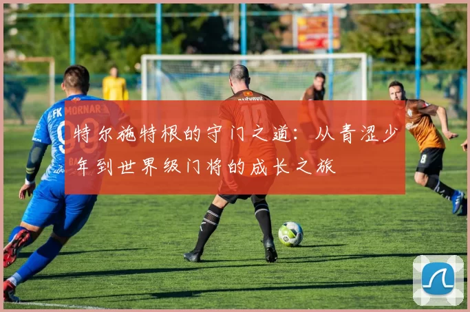 特尔施特根的守门之道：从青涩少年到世界级门将的成长之旅