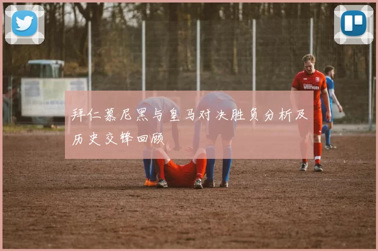 拜仁慕尼黑与皇马对决胜负分析及历史交锋回顾