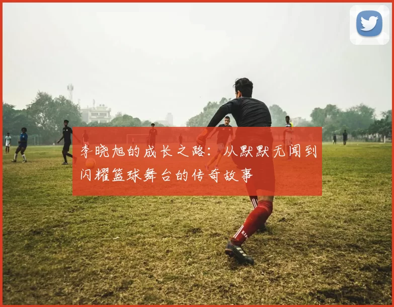 李晓旭的成长之路：从默默无闻到闪耀篮球舞台的传奇故事