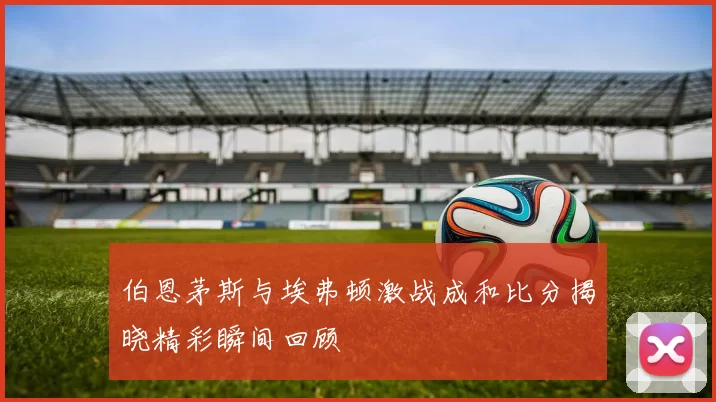 伯恩茅斯与埃弗顿激战成和比分揭晓精彩瞬间回顾