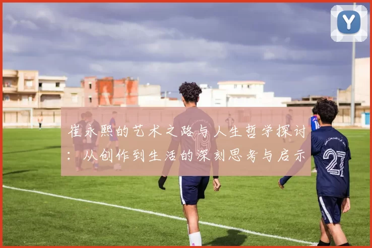 崔永熙的艺术之路与人生哲学探讨：从创作到生活的深刻思考与启示