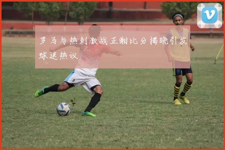 罗马与热刺激战正酣比分揭晓引发球迷热议