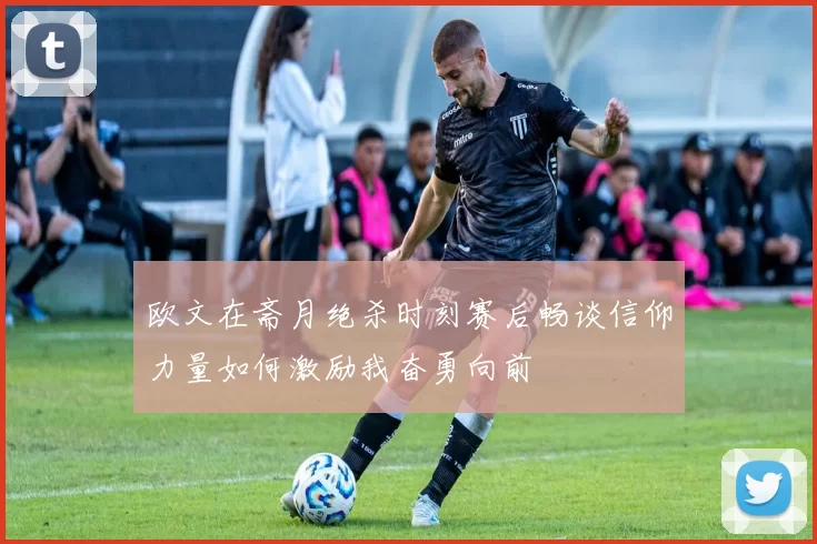 欧文在斋月绝杀时刻赛后畅谈信仰力量如何激励我奋勇向前