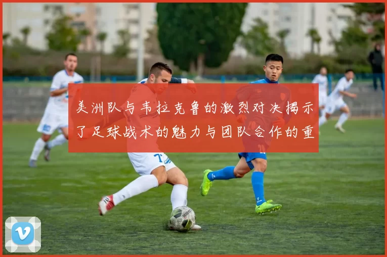 美洲队与韦拉克鲁的激烈对决揭示了足球战术的魅力与团队合作的重要性