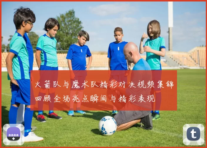 火箭队与魔术队精彩对决视频集锦回顾全场亮点瞬间与精彩表现