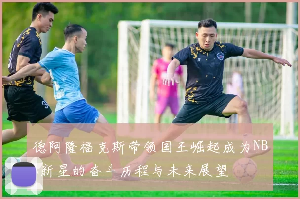 德阿隆福克斯带领国王崛起成为NBA新星的奋斗历程与未来展望